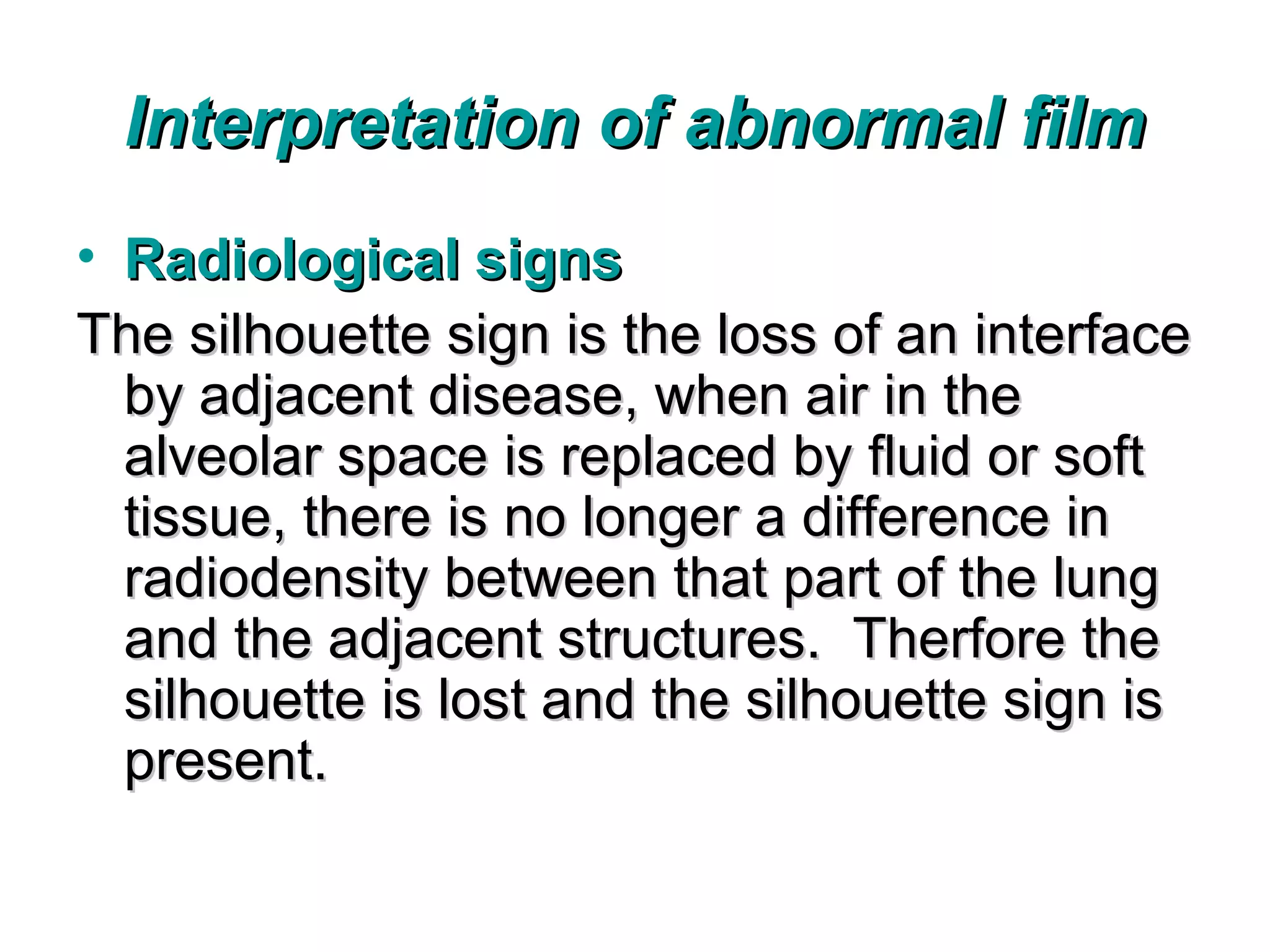 Interpretation of abnormal film
• Radiological signs
The silhouette sign is the loss of an interface
  by adjacent disease, when air in the
  alveolar space is replaced by fluid or soft
  tissue, there is no longer a difference in
  radiodensity between that part of the lung
  and the adjacent structures. Therfore the
  silhouette is lost and the silhouette sign is
  present.
 