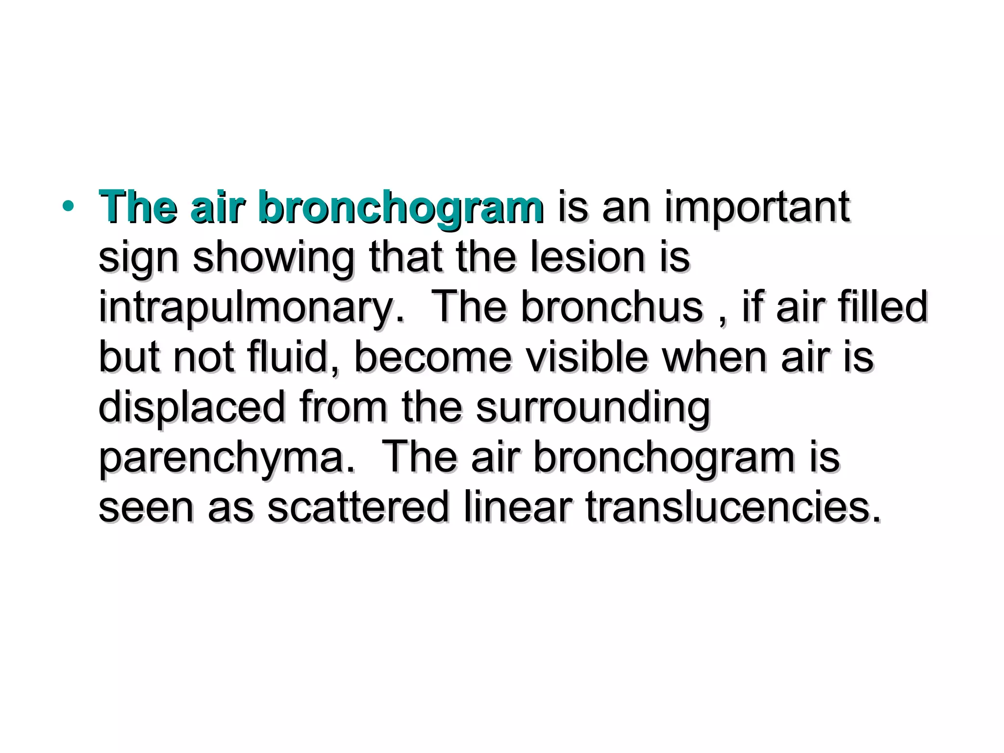 • The air bronchogram is an important
  sign showing that the lesion is
  intrapulmonary. The bronchus , if air filled
  but not fluid, become visible when air is
  displaced from the surrounding
  parenchyma. The air bronchogram is
  seen as scattered linear translucencies.
 