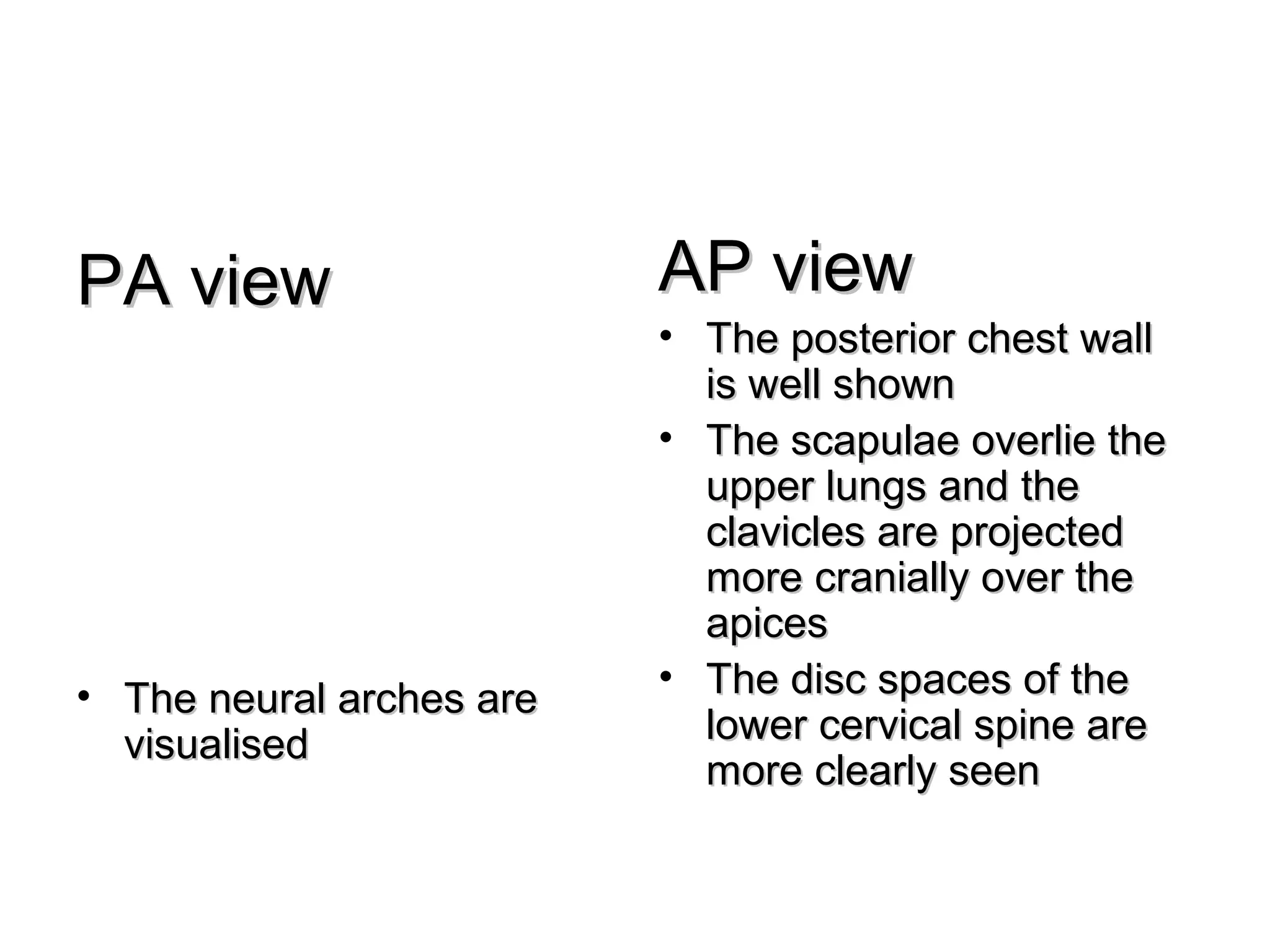 PA view                   AP view
                          • The posterior chest wall
                            is well shown
                          • The scapulae overlie the
                            upper lungs and the
                            clavicles are projected
                            more cranially over the
                            apices
• The neural arches are   • The disc spaces of the
  visualised                lower cervical spine are
                            more clearly seen
 