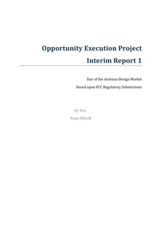 Opportunity Execution Project
                   Interim Report 1

                   Size of the Antenna Design Market

          Based upon FCC Regulatory Submissions




          by Tim

        Team FREeM
 