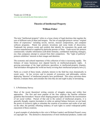 1
Tirado em 12/3/06 de
www.law.harvard.edu/faculty/tfisher/iptheory.html
Theories of Intellectual Property
William Fisher
The term "intellectual property" refers to a loose cluster of legal doctrines that regulate the
uses of different sorts of ideas and insignia. The law of copyright protects various “original
forms of expression,” including novels, movies, musical compositions, and computer
software programs. Patent law protects inventions and some kinds of discoveries.
Trademark law protects words and symbols that identify for consumers the goods and
services manufactured or supplied by particular persons or firms. Trade-secret law protects
commercially valuable information (soft-drink formulas, confidential marketing strategies,
etc.) that companies attempt to conceal from their competitors. The “right of publicity”
protects celebrities’ interests in their images and identities.
The economic and cultural importance of this collection of rules is increasing rapidly. The
fortunes of many businesses now depend heavily on intellectual-property rights. A
growing percentage of the legal profession specializes in intellectual-property disputes.
And lawmakers throughout the world are busily revising their intellectual-property laws.[1]
Partly as a result of these trends, scholarly interest in the field has risen dramatically in
recent years. In law reviews and in journals of economics and philosophy, articles
deploying "theories" of intellectual property have proliferated. This essay canvasses those
theories, evaluates them, and considers the roles they do and ought to play in lawmaking.
I. A Preliminary Survey
Most of the recent theoretical writing consists of struggles among and within four
approaches. The first and most popular of the four employs the familiar utilitarian
guideline that lawmakers’ beacon when shaping property rights should be the maximization
of net social welfare. Pursuit of that end in the context of intellectual property, it is
generally thought, requires lawmakers to strike an optimal balance between, on one hand,
the power of exclusive rights to stimulate the creation of inventions and works of art and,
on the other, the partially offsetting tendency of such rights to curtail widespread public
enjoyment of those creations.
A good example of scholarship in this vein is William Landes's and Richard Posner's essay
on copyright law. The distinctive characteristics of most intellectual products, Landes and
 