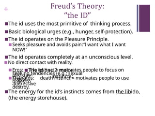 + Freud’s Theory:
“the ID”
■The id uses the most primitive of thinking process.
■Basic biological urges (e.g., hunger, self-protection).
■The id operates on the Pleasure Principle.
■Seeks pleasure and avoids pain:“I want what I want
NOW!”
■The id operates completely at an unconscious level.
■No direct contact with reality.
■The id has 2 major
instincts:
■Eros: life instinct = motivates people to focus on
pleasure-
seeking tendencies (e.g., sexual
urges).
■Thanatos: death instinct = motivates people to use
aggressive
urges to
destroy.
■The energy for the id’s instincts comes from the libido,
(the energy storehouse).
 