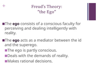 + Freud’s Theory:
“the Ego”
■The ego consists of a conscious faculty for
perceiving and dealing intelligently with
reality.
■The ego acts as a mediator between the id
and the superego.
■The ego is partly conscious.
■Deals with the demands of reality.
■Makes rational decisions.
 