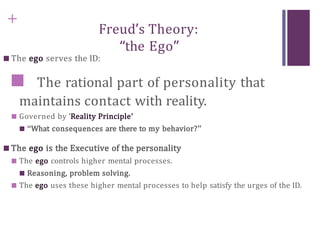 +
Freud’s Theory:
“the Ego”
■ The ego serves the ID:
■ The rational part of personality that
maintains contact with reality.
■ Governed by ‘Reality Principle’
■ “What consequences are there to my behavior?”
■ The ego is the Executive of the personality
■ The ego controls higher mental processes.
■ Reasoning, problem solving.
■ The ego uses these higher mental processes to help satisfy the urges of the ID.
 