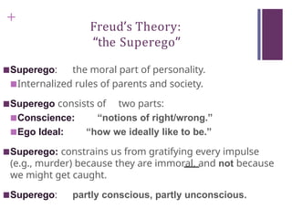 +
Freud’s Theory:
“the Superego”
■Superego: the moral part of personality.
■Internalized rules of parents and society.
■Superego consists of two parts:
■Conscience: “notions of right/wrong.”
■Ego Ideal: “how we ideally like to be.”
■Superego: constrains us from gratifying every impulse
(e.g., murder) because they are immoral, and not because
we might get caught.
■Superego: partly conscious, partly unconscious.
 