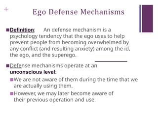 + Ego Defense Mechanisms
■Definition: An defense mechanism is a
psychology tendency that the ego uses to help
prevent people from becoming overwhelmed by
any conflict (and resulting anxiety) among the id,
the ego, and the superego.
■Defense mechanisms operate at an
unconscious level:
■We are not aware of them during the time that we
are actually using them.
■However, we may later become aware of
their previous operation and use.
 