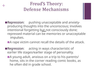 + Freud’s Theory:
Defense Mechanisms
■Repression: pushing unacceptable and anxiety-
producing thoughts into the unconscious; involves
intentional forgetting but not consciously done;
repressed material can be memories or unacceptable
impulses.
■A rape victim cannot recall the details of the attack.
■Regression: acting in ways characteristic of
earlier life stages/earlier stage of personality.
■A young adult, anxious on a trip to his parents/
home, sits in the corner reading comic books, as
he often did in grade school.
 