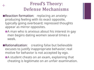 + Freud’s Theory:
Defense Mechanisms
■Reaction formation: replacing an anxiety-
producing feeling with its exact opposite,
typically going overboard; repressed thoughts
appear as mirror opposites.
■A man who is anxious about his interest in gay
men begins dating women several times a
week.
■Rationalization: creating false but believable
excuses to justify inappropriate behavior; real
motive for behavior is not accepted by ego.
■A student cheats on an exam, explaining that
cheating is legitimate on an unfair examination.
 