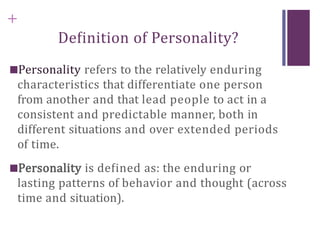 +
Definition of Personality?
■Personality refers to the relatively enduring
characteristics that differentiate one person
from another and that lead people to act in a
consistent and predictable manner, both in
different situations and over extended periods
of time.
■Personality is defined as: the enduring or
lasting patterns of behavior and thought (across
time and situation).
 