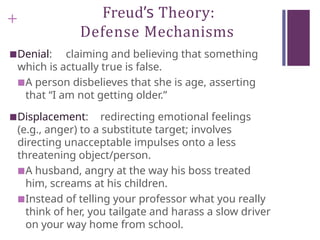 + Freud’s Theory:
Defense Mechanisms
■Denial: claiming and believing that something
which is actually true is false.
■A person disbelieves that she is age, asserting
that “I am not getting older.”
■Displacement: redirecting emotional feelings
(e.g., anger) to a substitute target; involves
directing unacceptable impulses onto a less
threatening object/person.
■A husband, angry at the way his boss treated
him, screams at his children.
■Instead of telling your professor what you really
think of her, you tailgate and harass a slow driver
on your way home from school.
 