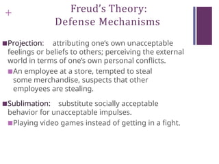 + Freud’s Theory:
Defense Mechanisms
■Projection: attributing one’s own unacceptable
feelings or beliefs to others; perceiving the external
world in terms of one’s own personal conflicts.
■An employee at a store, tempted to steal
some merchandise, suspects that other
employees are stealing.
■Sublimation: substitute socially acceptable
behavior for unacceptable impulses.
■Playing video games instead of getting in a fight.
 