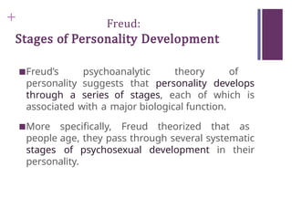 + Freud:
Stages of Personality Development
■Freud’s psychoanalytic theory of
personality suggests that personality develops
through a series of stages, each of which is
associated with a major biological function.
■More specifically, Freud theorized that as
people age, they pass through several systematic
stages of psychosexual development in their
personality.
 
