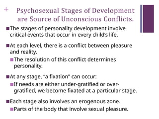 + Psychosexual Stages of Development
are Source of Unconscious Conflicts.
■The stages of personality development involve
critical events that occur in every child’s life.
■At each level, there is a conflict between pleasure
and reality.
■The resolution of this conflict determines
personality.
■At any stage, “a fixation” can occur:
■If needs are either under-gratified or over-
gratified, we become fixated at a particular stage.
■Each stage also involves an erogenous zone.
■Parts of the body that involve sexual pleasure.
 