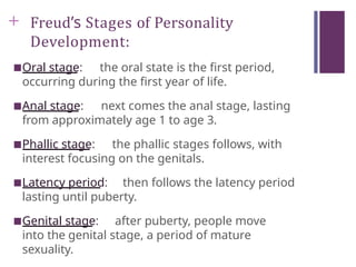 + Freud’s Stages of Personality
Development:
■Oral stage: the oral state is the first period,
occurring during the first year of life.
■Anal stage: next comes the anal stage, lasting
from approximately age 1 to age 3.
■Phallic stage: the phallic stages follows, with
interest focusing on the genitals.
■Latency period: then follows the latency period
lasting until puberty.
■Genital stage: after puberty, people move
into the genital stage, a period of mature
sexuality.
 