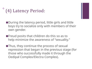 +
(4) Latency Period:
■During the latency period, little girls and little
boys try to socialize only with members of their
own gender.
■Freud posits that children do this so as to
help minimize the awareness of “sexuality.”
■Thus, they continue the process of sexual
repression that began in the previous stage (for
those who successfully made it through the
Oedipal Complex/Electra Complex).
 
