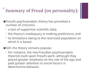 +
Summary of Freud (on personality):
■Freud’s psychoanalytic theory has provoked a
number of criticisms.
• a lack of supportive scientific data;
• the theory’s inadequacy in making predictions; and
• its limitations owing to the restricted population on
which it is based.
■Still, the theory remains popular.
• For instance, the neo-Freudian psychoanalytic
theorists built upon Freud’s work, although they
placed greater emphasis on the role of the ego and
paid greater attention to social factors in
determining behavior.
 