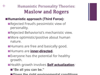 + Humanistic Personality Theories:
Maslow and Rogers
■Humanistic approach (Third Force):
■Rejected Freud’s pessimistic view of
personality.
■Rejected Behaviorist’s mechanistic view.
■More optimistic/positive about human
nature.
■Humans are free and basically good.
■Humans are inner-directed.
■Everyone has the potential for healthy
growth.
■Health growth involves Self actualization:
■“Be all you can be.”
 