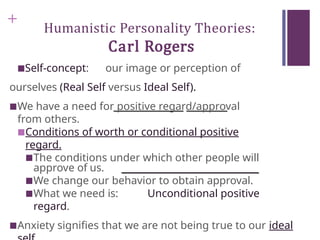 +
Humanistic Personality Theories:
Carl Rogers
■Self-concept: our image or perception of
ourselves (Real Self versus Ideal Self).
■We have a need for positive regard/approval
from others.
■Conditions of worth or conditional positive
regard.
■The conditions under which other people will
approve of us.
■We change our behavior to obtain approval.
■What we need is: Unconditional positive
regard.
■Anxiety signifies that we are not being true to our ideal
 