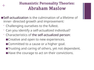 +
Humanistic Personality Theories:
Abraham Maslow
■Self-actualization is the culmination of a lifetime of
inner- directed growth and improvement:
• Challenging ourselves to the fullest.
• Can you identify a self-actualized individual?
• Characteristics of the self-actualized person:
■Creative and open to new experiences.
■Committed to a cause or a higher goal.
■Trusting and caring of others, yet not dependent.
■Have the courage to act on their convictions.
 
