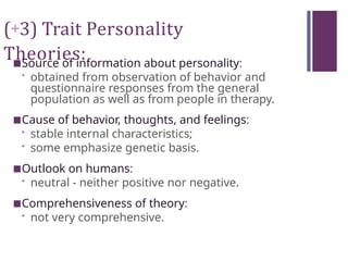 (+3) Trait Personality
Theories:
■Source of information about personality:
• obtained from observation of behavior and
questionnaire responses from the general
population as well as from people in therapy.
■Cause of behavior, thoughts, and feelings:
• stable internal characteristics;
• some emphasize genetic basis.
■Outlook on humans:
• neutral - neither positive nor negative.
■Comprehensiveness of theory:
• not very comprehensive.
 