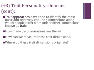 (+3) Trait Personality Theories
(cont):
■Trait approaches have tried to identify the most
basic and relatively enduring dimensions along
which people differ from one another--dimensions
known as traits.
■How many trait dimensions are there?
■How can we measure these trait dimensions?
■Where do these trait dimensions originate?
 