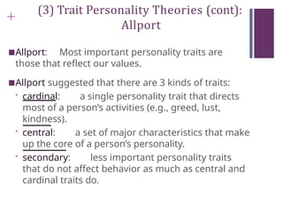 +
(3) Trait Personality Theories (cont):
Allport
■Allport: Most important personality traits are
those that reflect our values.
■Allport suggested that there are 3 kinds of traits:
• cardinal: a single personality trait that directs
most of a person’s activities (e.g., greed, lust,
kindness).
• central: a set of major characteristics that make
up the core of a person’s personality.
• secondary: less important personality traits
that do not affect behavior as much as central and
cardinal traits do.
 