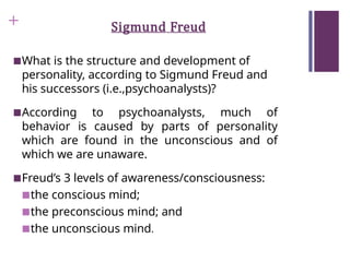 + Sigmund Freud
■What is the structure and development of
personality, according to Sigmund Freud and
his successors (i.e.,psychoanalysts)?
■According to psychoanalysts, much of
behavior is caused by parts of personality
which are found in the unconscious and of
which we are unaware.
■Freud’s 3 levels of awareness/consciousness:
■the conscious mind;
■the preconscious mind; and
■the unconscious mind.
 