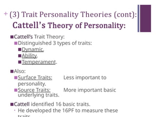 + (3) Trait Personality Theories (cont):
Cattell’s Theory of Personality:
■Cattell’s Trait Theory:
■Distinguished 3 types of traits:
■Dynamic.
■Ability.
■Temperament.
■Also:
■Surface Traits: Less important to
personality.
■Source Traits: More important basic
underlying traits.
■Cattell identified 16 basic traits.
• He developed the 16PF to measure these
 
