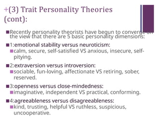 +(3) Trait Personality Theories
(cont):
■Recently personality theorists have begun to converge on
the view that there are 5 basic personality dimensions:
■1:emotional stability versus neuroticism:
■calm, secure, self-satisfied VS anxious, insecure, self-
pitying.
■2:extraversion versus introversion:
■sociable, fun-loving, affectionate VS retiring, sober,
reserved.
■3:openness versus close-mindedness:
■imaginative, independent VS practical, conforming.
■4:agreeableness versus disagreeableness:
■kind, trusting, helpful VS ruthless, suspicious,
uncooperative.
 