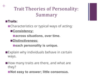 +
Trait Theories of Personality:
Summary
■Traits:
■Characteristics or typical ways of acting:
■Consistency:
■across situations, over time.
■Distinctiveness:
■each personality is unique.
■Explain why individuals behave in certain
ways.
■How many traits are there, and what are
they?
■Not easy to answer; little consensus.
 