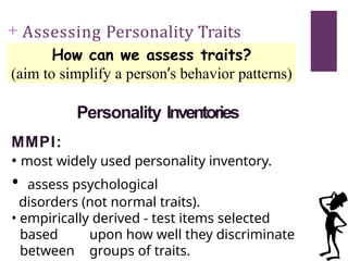 + Assessing Personality Traits
How can we assess traits?
(aim to simplify a person’s behavior patterns)
Personality Inventories
MMPI:
• most widely used personality inventory.
• assess psychological
disorders (not normal traits).
• empirically derived - test items selected
based upon how well they discriminate
between groups of traits.
 