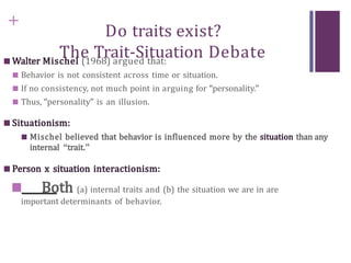 +
Do traits exist?
The Trait-Situation Debate
■ Walter Mischel (1968) argued that:
■ Behavior is not consistent across time or situation.
■ If no consistency, not much point in arguing for “personality.”
■ Thus, “personality” is an illusion.
■ Situationism:
■ Mischel believed that behavior is influenced more by the situation than any
internal “trait.”
■ Person x situation interactionism:
■ Both (a) internal traits and (b) the situation we are in are
important determinants of behavior.
 
