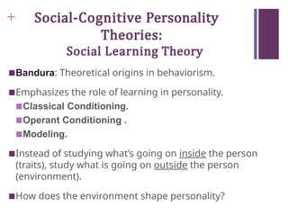 + Social-Cognitive Personality
Theories:
Social Learning Theory
■Bandura: Theoretical origins in behaviorism.
■Emphasizes the role of learning in personality.
■Classical Conditioning.
■Operant Conditioning .
■Modeling.
■Instead of studying what’s going on inside the person
(traits), study what is going on outside the person
(environment).
■How does the environment shape personality?
 