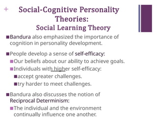 + Social-Cognitive Personality
Theories:
Social Learning Theory
■Bandura also emphasized the importance of
cognition in personality development.
■People develop a sense of self-efficacy:
■Our beliefs about our ability to achieve goals.
■Individuals with higher self-efficacy:
■accept greater challenges.
■try harder to meet challenges.
■Bandura also discusses the notion of
Reciprocal Determinism:
■The individual and the environment
continually influence one another.
 