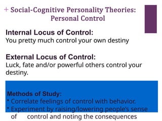 + Social-Cognitive Personality Theories:
Personal Control
Internal Locus of Control:
You pretty much control your own destiny
External Locus of Control:
Luck, fate and/or powerful others control your
destiny.
Methods of Study:
• Correlate feelings of control with behavior.
• Experiment by raising/lowering people’s sense
of control and noting the consequences
 