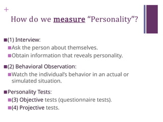 +
How do we measure “Personality”?
■(1) Interview:
■Ask the person about themselves.
■Obtain information that reveals personality.
■(2) Behavioral Observation:
■Watch the individual’s behavior in an actual or
simulated situation.
■Personality Tests:
■(3) Objective tests (questionnaire tests).
■(4) Projective tests.
 