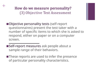 + How do we measure personality?
(3) Objective Test Assessment
■Objective personality tests (self-report
questionnaires) present the test taker with a
number of specific items to which she is asked to
respond, either on paper or on a computer
screen.
■Self-report measures ask people about a
sample range of their behaviors.
■These reports are used to infer the presence
of particular personality characteristics.
 