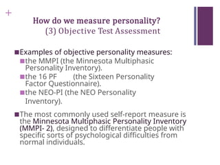 +
How do we measure personality?
(3) Objective Test Assessment
■Examples of objective personality measures:
■the MMPI (the Minnesota Multiphasic
Personality Inventory).
■the 16 PF (the Sixteen Personality
Factor Questionnaire).
■the NEO-PI (the NEO Personality
Inventory).
■The most commonly used self-report measure is
the Minnesota Multiphasic Personality Inventory
(MMPI- 2), designed to differentiate people with
specific sorts of psychological difficulties from
normal individuals.
 
