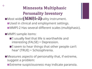 +
Minnesota Multiphasic
Personality Inventory
(MMPI-2)
■Most widely used personality instrument.
■Used in clinical and employment settings.
■MMPI-2 Has several different scales (multiphasic).
■MMPI sample items:
■‘I usually feel that life is worthwhile and
interesting (FALSE) = Depression.
■‘I seem to hear things that other people can’t
hear’ (TRUE) = Schizophrenia.
■Measures aspects of personality that, if extreme,
suggest a problem:
■Extreme suspiciousness may indicate paranoia.
 