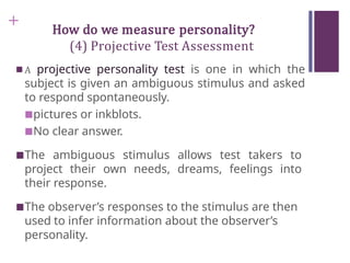 + How do we measure personality?
(4) Projective Test Assessment
■ A projective personality test is one in which the
subject is given an ambiguous stimulus and asked
to respond spontaneously.
■pictures or inkblots.
■No clear answer.
■The ambiguous stimulus allows test takers to
project their own needs, dreams, feelings into
their response.
■The observer’s responses to the stimulus are then
used to infer information about the observer’s
personality.
 