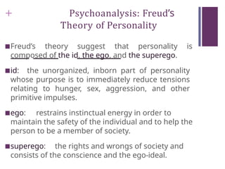+ Psychoanalysis: Freud’s
Theory of Personality
■Freud’s theory suggest that personality is
composed of the id, the ego, and the superego.
■id: the unorganized, inborn part of personality
whose purpose is to immediately reduce tensions
relating to hunger, sex, aggression, and other
primitive impulses.
■ego: restrains instinctual energy in order to
maintain the safety of the individual and to help the
person to be a member of society.
■superego: the rights and wrongs of society and
consists of the conscience and the ego-ideal.
 