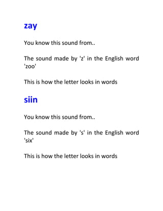 zay	
  
	
  
You	
  know	
  this	
  sound	
  from..	
  
	
  
The	
  sound	
  made	
  by	
  'z'	
  in	
  the	
  English	
  word	
  
'zoo'	
  
	
  
This	
  is	
  how	
  the	
  letter	
  looks	
  in	
  words	
  
	
  
siin	
  
	
  
You	
  know	
  this	
  sound	
  from..	
  
	
  
The	
  sound	
  made	
  by	
  's'	
  in	
  the	
  English	
  word	
  
'six'	
  
	
  
This	
  is	
  how	
  the	
  letter	
  looks	
  in	
  words	
  
	
  
 