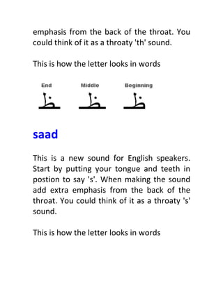 emphasis	
  from	
  the	
  back	
  of	
  the	
  throat.	
  You	
  
could	
  think	
  of	
  it	
  as	
  a	
  throaty	
  'th'	
  sound.	
  
	
  
This	
  is	
  how	
  the	
  letter	
  looks	
  in	
  words	
  
	
  
	
  
	
  
saad	
  
	
  
This	
   is	
   a	
   new	
   sound	
   for	
   English	
   speakers.	
  
Start	
   by	
   putting	
   your	
   tongue	
   and	
   teeth	
   in	
  
postion	
  to	
  say	
  's'.	
  When	
  making	
  the	
  sound	
  
add	
   extra	
   emphasis	
   from	
   the	
   back	
   of	
   the	
  
throat.	
  You	
  could	
  think	
  of	
  it	
  as	
  a	
  throaty	
  's'	
  
sound.	
  
	
  
This	
  is	
  how	
  the	
  letter	
  looks	
  in	
  words	
  
	
  
 