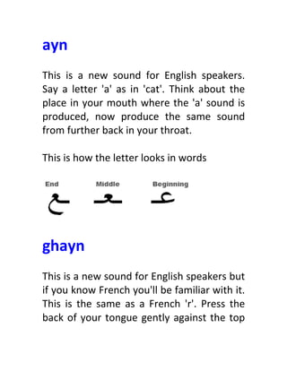 ayn	
  
	
  
This	
   is	
   a	
   new	
   sound	
   for	
   English	
   speakers.	
  
Say	
   a	
   letter	
   'a'	
   as	
   in	
   'cat'.	
   Think	
   about	
   the	
  
place	
  in	
  your	
  mouth	
  where	
  the	
  'a'	
  sound	
  is	
  
produced,	
   now	
   produce	
   the	
   same	
   sound	
  
from	
  further	
  back	
  in	
  your	
  throat.	
  
	
  
This	
  is	
  how	
  the	
  letter	
  looks	
  in	
  words	
  
	
  
	
  
	
  
ghayn	
  
	
  
This	
  is	
  a	
  new	
  sound	
  for	
  English	
  speakers	
  but	
  
if	
  you	
  know	
  French	
  you'll	
  be	
  familiar	
  with	
  it.	
  
This	
   is	
   the	
   same	
   as	
   a	
   French	
   'r'.	
   Press	
   the	
  
back	
  of	
  your	
  tongue	
  gently	
  against	
  the	
  top	
  
 