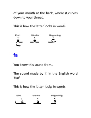 of	
  your	
  mouth	
  at	
  the	
  back,	
  where	
  it	
  curves	
  
down	
  to	
  your	
  throat.	
  
	
  
This	
  is	
  how	
  the	
  letter	
  looks	
  in	
  words	
  
	
  
	
  
	
  
fa	
  
	
  
You	
  know	
  this	
  sound	
  from..	
  
	
  
The	
  sound	
  made	
  by	
  'f'	
  in	
  the	
  English	
  word	
  
'fun'	
  
	
  
This	
  is	
  how	
  the	
  letter	
  looks	
  in	
  words	
  
	
  
	
  
 