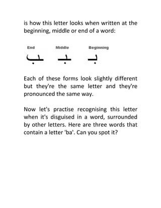is	
  how	
  this	
  letter	
  looks	
  when	
  written	
  at	
  the	
  
beginning,	
  middle	
  or	
  end	
  of	
  a	
  word:	
  
	
  
	
  
	
  
Each	
   of	
   these	
   forms	
   look	
   slightly	
   different	
  
but	
   they're	
   the	
   same	
   letter	
   and	
   they're	
  
pronounced	
  the	
  same	
  way.	
  
	
  
Now	
   let's	
   practise	
   recognising	
   this	
   letter	
  
when	
   it's	
   disguised	
   in	
   a	
   word,	
   surrounded	
  
by	
  other	
  letters.	
  Here	
  are	
  three	
  words	
  that	
  
contain	
  a	
  letter	
  'ba'.	
  Can	
  you	
  spot	
  it?	
  
	
  
 