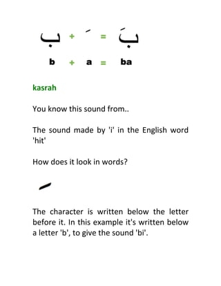  
	
  
kasrah	
  
	
  
You	
  know	
  this	
  sound	
  from..	
  
	
  
The	
  sound	
  made	
  by	
  'i'	
  in	
  the	
  English	
  word	
  
'hit'	
  
	
  
How	
  does	
  it	
  look	
  in	
  words?	
  
	
  
	
  
	
  
The	
   character	
   is	
   written	
   below	
   the	
   letter	
  
before	
  it.	
  In	
  this	
  example	
  it's	
  written	
  below	
  
a	
  letter	
  'b',	
  to	
  give	
  the	
  sound	
  'bi'.	
  
	
  
 