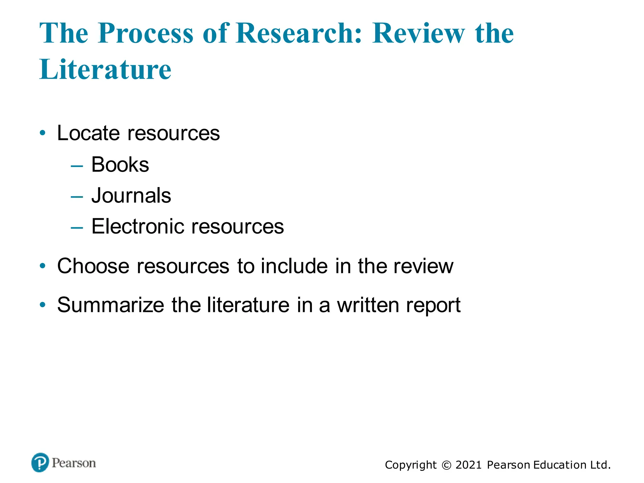 Copyright © 2021 Pearson Education Ltd.
The Process of Research: Review the
Literature
• Locate resources
– Books
– Journals
– Electronic resources
• Choose resources to include in the review
• Summarize the literature in a written report
 