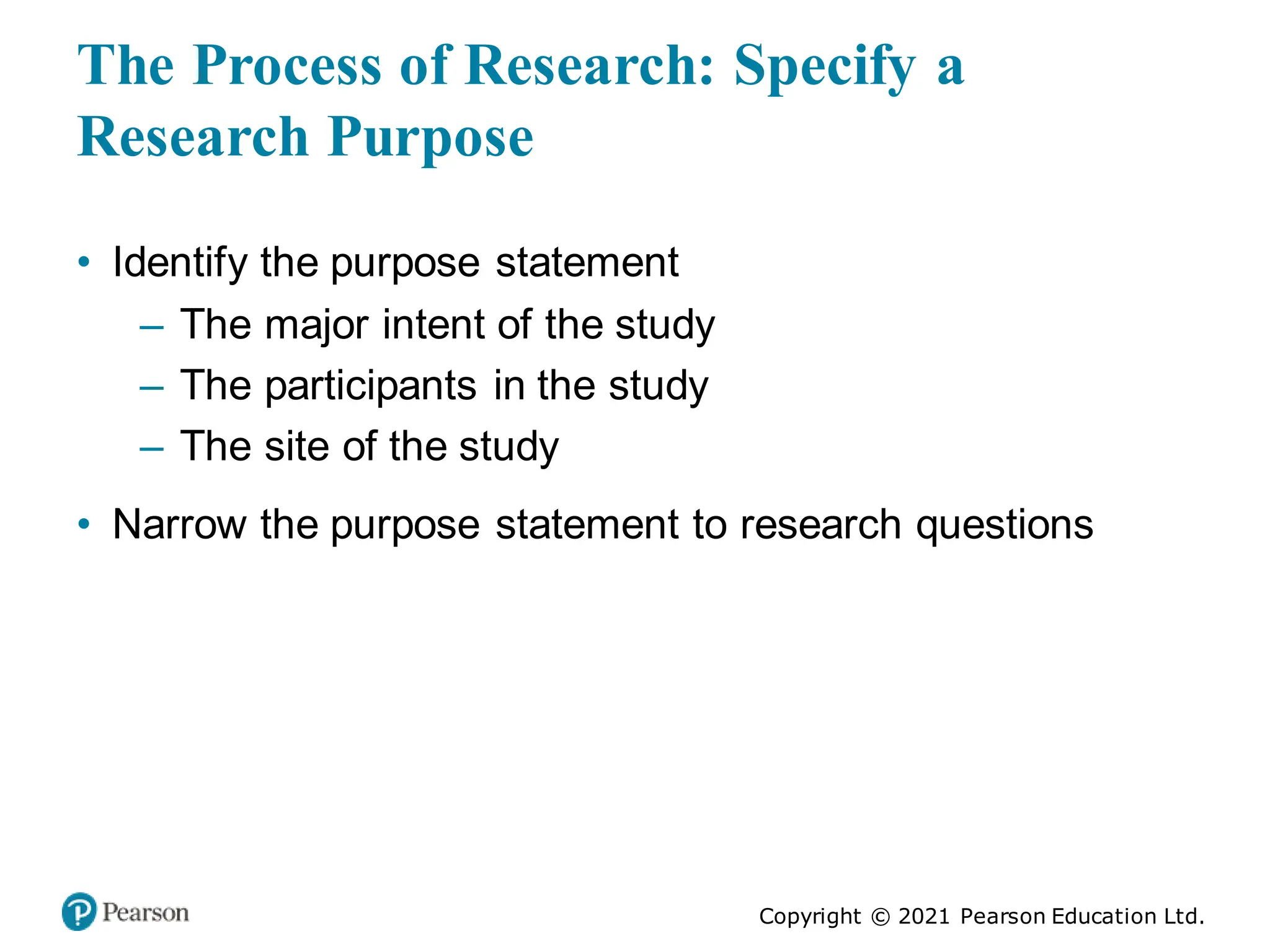 Copyright © 2021 Pearson Education Ltd.
The Process of Research: Specify a
Research Purpose
• Identify the purpose statement
– The major intent of the study
– The participants in the study
– The site of the study
• Narrow the purpose statement to research questions
 