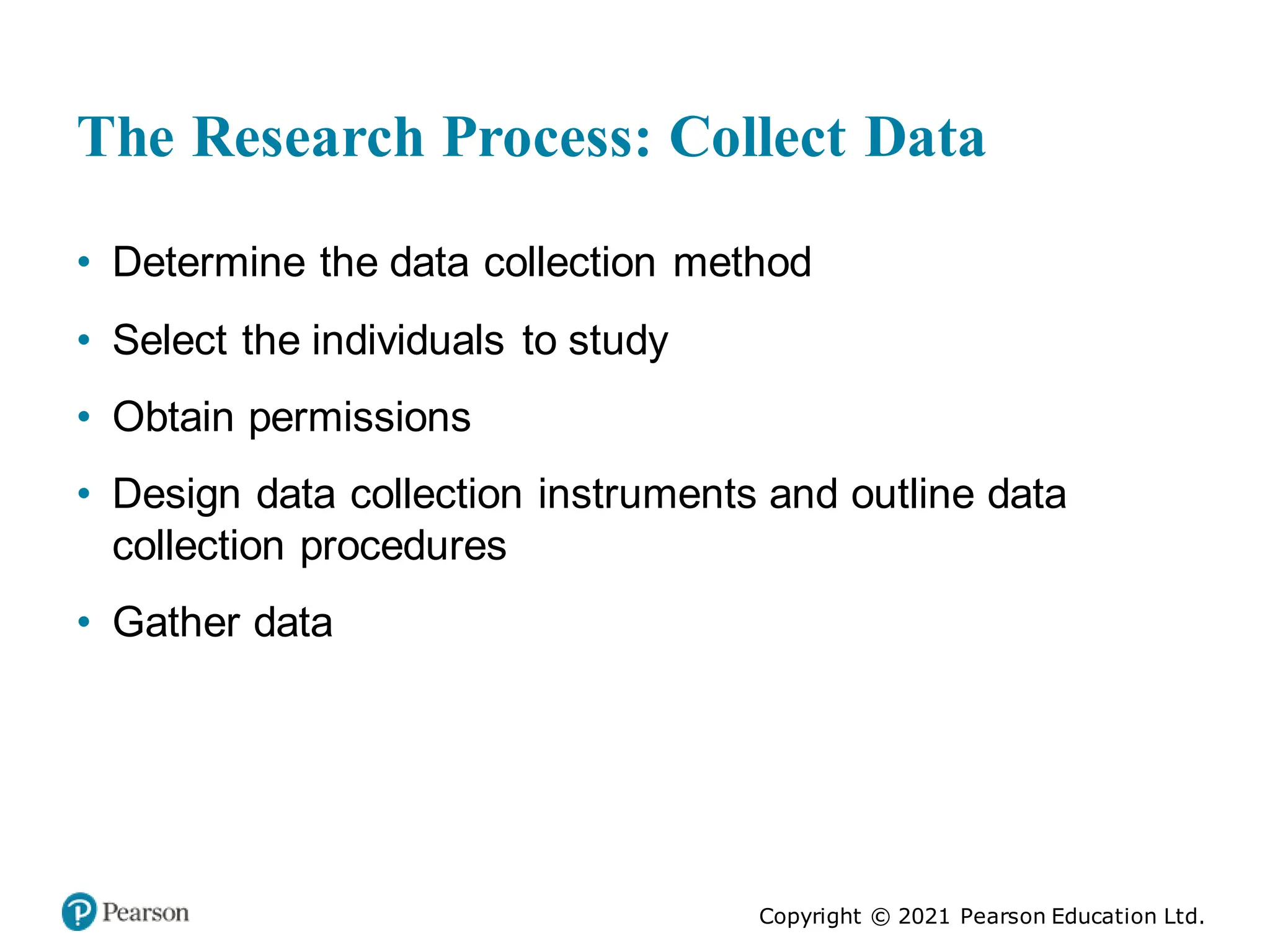 Copyright © 2021 Pearson Education Ltd.
The Research Process: Collect Data
• Determine the data collection method
• Select the individuals to study
• Obtain permissions
• Design data collection instruments and outline data
collection procedures
• Gather data
 
